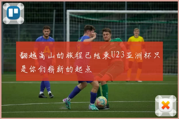 翻越高山的旅程已结束U23亚洲杯只是你们崭新的起点