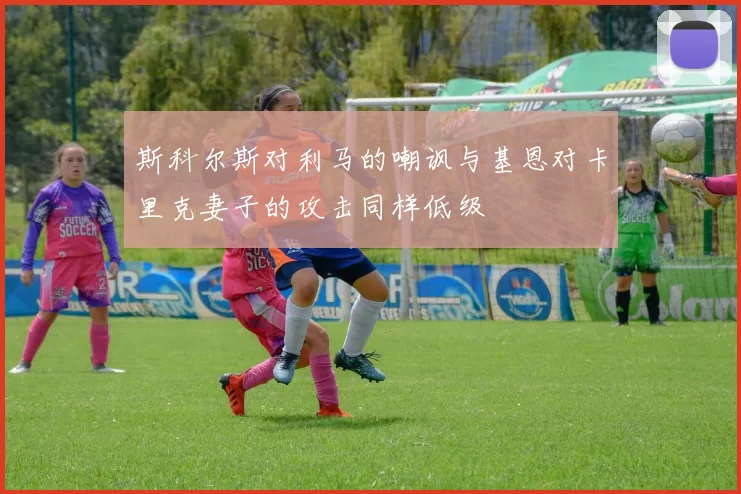 斯科尔斯对利马的嘲讽与基恩对卡里克妻子的攻击同样低级