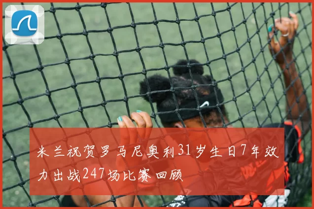 米兰祝贺罗马尼奥利31岁生日7年效力出战247场比赛回顾