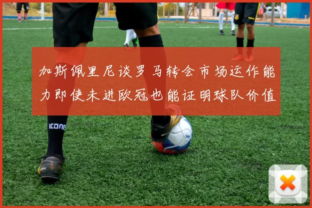 加斯佩里尼谈罗马转会市场运作能力即使未进欧冠也能证明球队价值