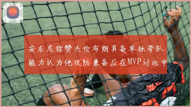 安东尼称赞杰伦布朗具备单独带队能力认为他攻防兼备应在MVP讨论中占有一席之地