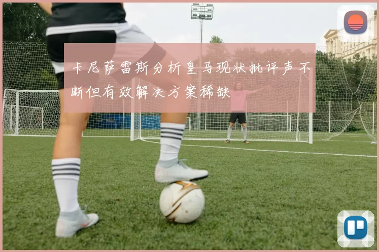 卡尼萨雷斯分析皇马现状批评声不断但有效解决方案稀缺