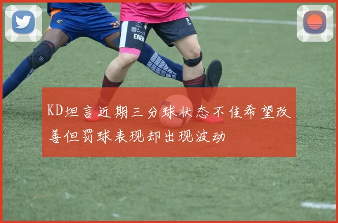KD坦言近期三分球状态不佳希望改善但罚球表现却出现波动