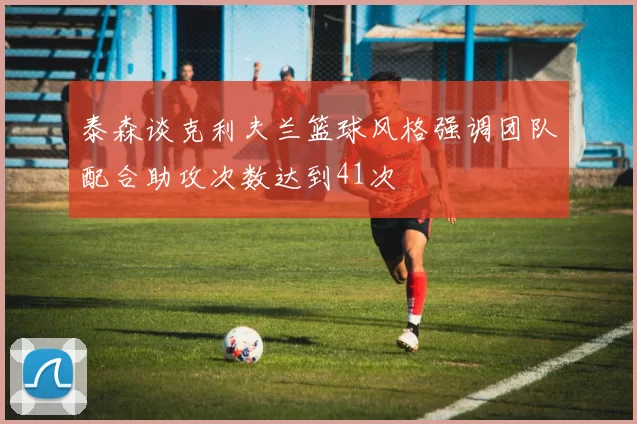 泰森谈克利夫兰篮球风格强调团队配合助攻次数达到41次