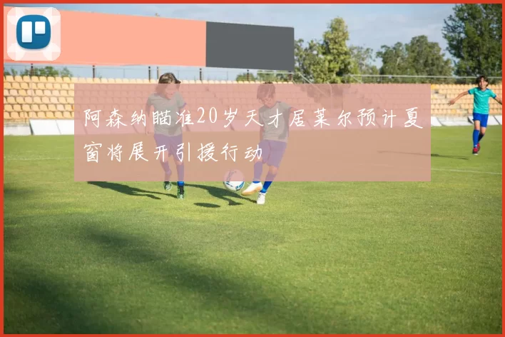 阿森纳瞄准20岁天才居莱尔预计夏窗将展开引援行动